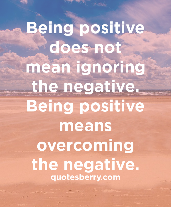 Being positive does not mean ignoring the negative. Being positive