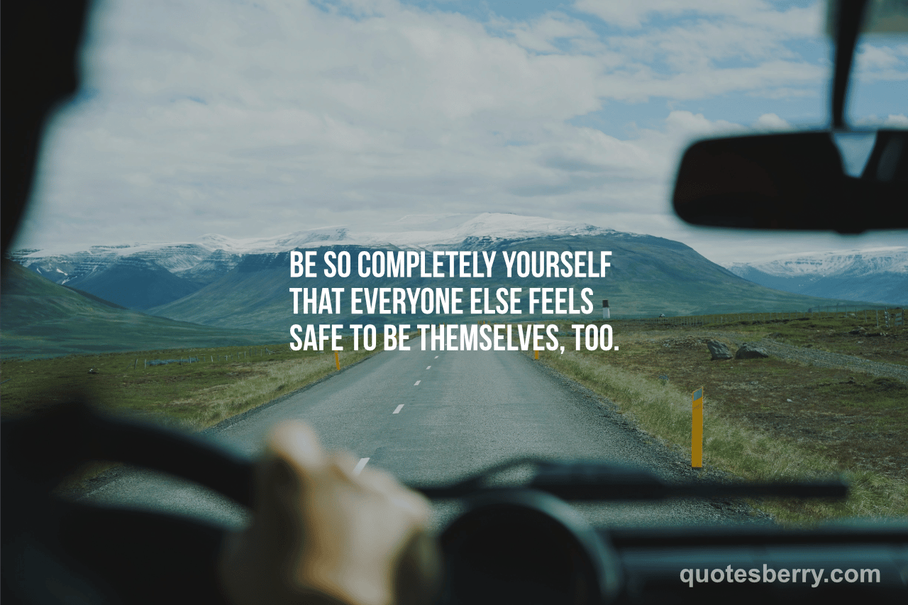 Be so completely yourself that everyone else feels safe to be themselves too